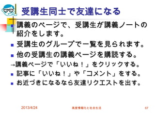受講生同士で友達になる
   講義のページで、受講生が講義ノートの
    紹介をします。
   受講生のグループで一覧を見られます。
   他の受講生の講義ページを購読する。
→講義ページで「いいね！」をクリックする。
 記事に「いいね！」や「コメント」をする。

 お近づきになるなら友達リクエストを出す。




    2013/4/24   高度情報化と社会生活   67
 