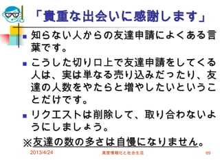 「貴重な出会いに感謝します」
 知らない人からの友達申請によくある言
  葉です。
 こうした切り口上で友達申請をしてくる

  人は、実は単なる売り込みだったり、友
  達の人数をやたらと増やしたいというこ
  とだけです。
 リクエストは削除して、取り合わないよ

  うにしましょう。
※友達の数の多さは自慢になりません。
    2013/4/24   高度情報化と社会生活   69
 