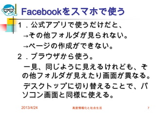 Facebookをスマホで使う
１．公式アプリで使うだけだと、
 →その他フォルダが見られない。
 →ページの作成ができない。
２．ブラウザから使う。
 一見、同じように見えるけれども、そ
 の他フォルダが見えたり画面が異なる。
 デスクトップに切り替えることで、パ
 ソコン画面と同様に使える。
2013/4/24   高度情報化と社会生活   7
 