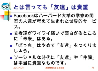 とは言っても「友達」は貴重
   Facebookはハーバード大学の学寮の同
    室の人達が考えて生まれた世界的サービ
    ス。
   若者達がワイワイ騒いで面白がるところ
    に「未来」はある。
   「ぼっち」はやめて「友達」をつくりま
    しょう。
   ソーシャルな時代に「友達」や「仲間」
    は本当に貴重なものです。
    2013/4/24   高度情報化と社会生活   70
 