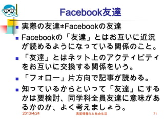 Facebook友達
   実際の友達≠Facebookの友達
   Facebookの「友達」とはお互いに近況
    が読めるようになっている関係のこと。
   「友達」とはネット上のアクティビティ
    をお互いに交換する関係をいう。
   「フォロー」片方向で記事が読める。
   知っているからといって「友達」にする
    かは要検討、同学科全員友達に意味があ
    るかのか、よく考えましょう。
    2013/4/24     高度情報化と社会生活   71
 