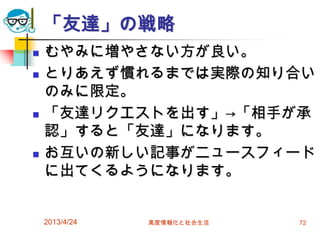 「友達」の戦略
   むやみに増やさない方が良い。
   とりあえず慣れるまでは実際の知り合い
    のみに限定。
   「友達リクエストを出す」→「相手が承
    認」すると「友達」になります。
   お互いの新しい記事がニュースフィード
    に出てくるようになります。


    2013/4/24   高度情報化と社会生活   72
 