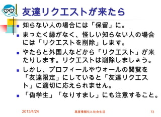 友達リクエストが来たら
   知らない人の場合には「保留」に。
   まったく縁がなく、怪しい知らない人の場合
    には「リクエストを削除」します。
   やたらと外国人などから「リクエスト」が来
    たりします。リクエストは削除しましょう。
   しかし、プロフィールやウォールの閲覧を
    「友達限定」にしていると「友達リクエス
    ト」に適切に応えられません。
   「偽学生」「なりすまし」にも注意すること。

    2013/4/24   高度情報化と社会生活   73
 