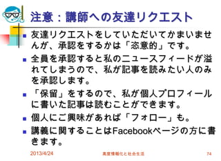 注意：講師への友達リクエスト
   友達リクエストをしていただいてかまいませ
    んが、承認をするかは「恣意的」です。
   全員を承認すると私のニュースフィードが溢
    れてしまうので、私が記事を読みたい人のみ
    を承認します。
   「保留」をするので、私が個人プロフィール
    に書いた記事は読むことができます。
   個人にご興味があれば「フォロー」も。
   講義に関することはFacebookページの方に書
    きます。
    2013/4/24   高度情報化と社会生活   74
 