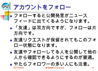 アカウントをフォロー
   フォローすると公開発言がニュース
    フィードに出てくるようになります。
   「友達」は双方向ですが、フォローは片
    方向です。
   友達リクエストが保留されてもこのフォ
    ロー状態になります。
   友達やフォローしてる人を公開して他の
    人から確認できるようにするのが普通。
   やたらフォロワーの多い人にも注意。
    2013/4/24   高度情報化と社会生活   75
 