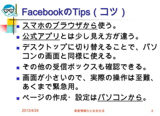 FacebookのTips（コツ）
   スマホのブラウザから使う。
   公式アプリとは少し見え方が違う。
   デスクトップに切り替えることで、パソ
    コンの画面と同様に使える。
   その他の受信ボックスも確認できる。
   画面が小さいので、実際の操作は至難、
    あくまで緊急用。
   ページの作成・設定はパソコンから。
    2013/4/24   高度情報化と社会生活   8
 
