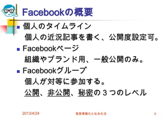 Facebookの概要
   個人のタイムライン
    個人の近況記事を書く、公開度設定可。
   Facebookページ
    組織やブランド用、一般公開のみ。
   Facebookグループ
    個人が対等に参加する。
    公開、非公開、秘密の３つのレベル

    2013/4/24   高度情報化と社会生活   9
 