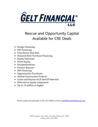 6401Congress Ave, Suite 215, Boca Raton, FL 33487
Office: (561) 221-0900
Rescue and Opportunity Capital
Available for CRE Deals
 Bridge Financing
 DIP Financing
 Foreclosure Bail Outs
 Discount Note Purchase Financing
 Equity Injections
 Fresh Equity
 Recapitalizations
 Partner Buyouts
 DIP Financing
 Opportunistic Purchases
 Stalled Construction Projects
 Loans and Buyout of LP and GP Interests
 Debt and or equity component
 Up to 15 million or higher
Please contact me personally at 561-221-0900 ext 238 or JackMiller@Geltfinancial.com
 