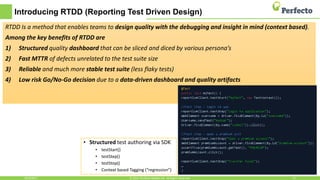 Introducing RTDD (Reporting Test Driven Design)
RTDD Is a method that enables teams to design quality with the debugging and insight in mind (context based).
Among the key benefits of RTDD are
1) Structured quality dashboard that can be sliced and diced by various persona’s
2) Fast MTTR of defects unrelated to the test suite size
3) Reliable and much more stable test suite (less flaky tests)
4) Low risk Go/No-Go decision due to a data-driven dashboard and quality artifacts
4/24/2017 12© 2015, Perfecto Mobile Ltd. All Rights Reserved.
• Structured test authoring via SDK
• testStart()
• testStep()
• testStop()
• Context based Tagging (“regression”)
 