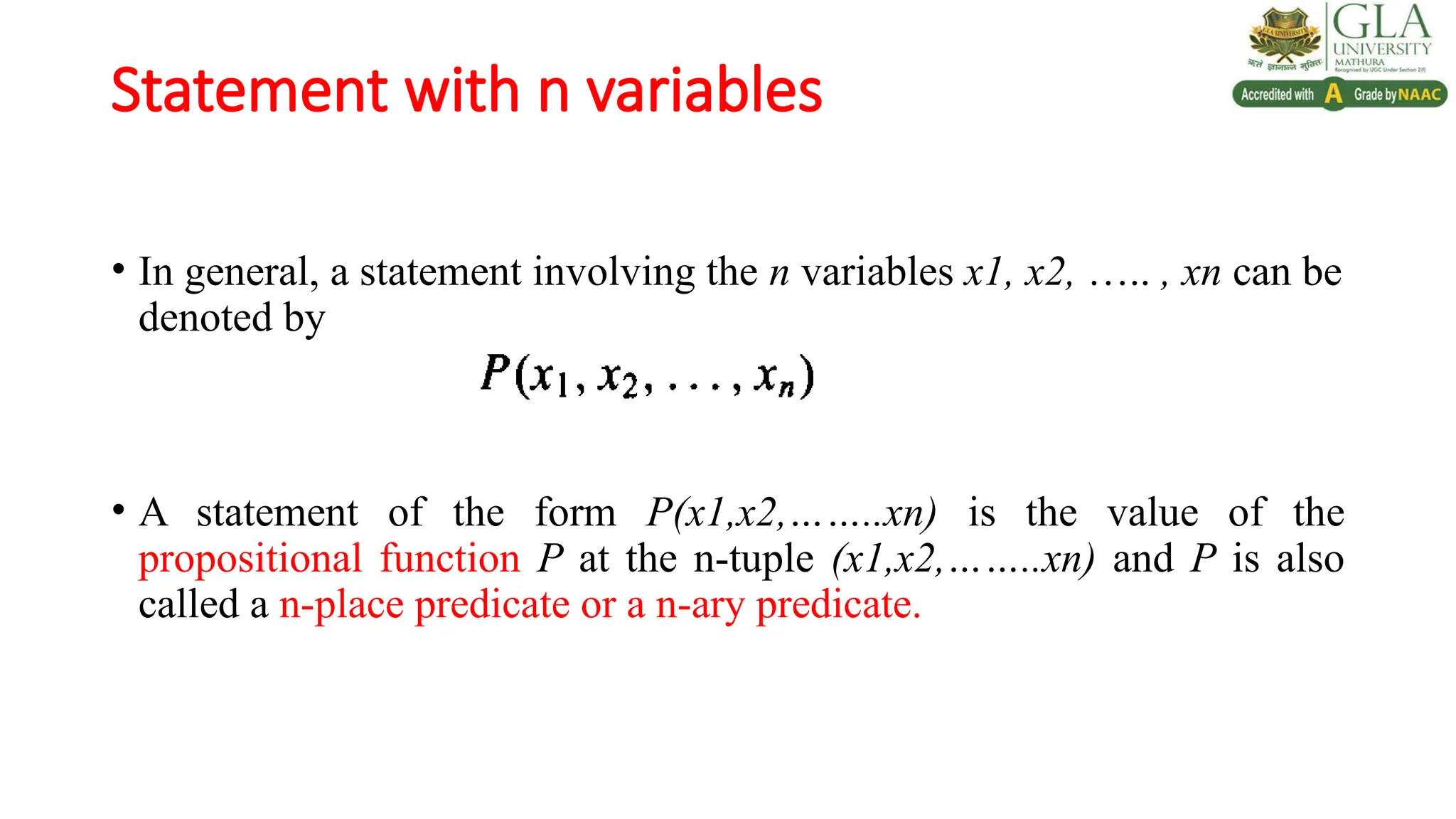 Statement with n variables
• In general, a statement involving the n variables x1, x2, ….. , xn can be
denoted by
• A statement of the form P(x1,x2,……..xn) is the value of the
propositional function P at the n-tuple (x1,x2,……..xn) and P is also
called a n-place predicate or a n-ary predicate.
 