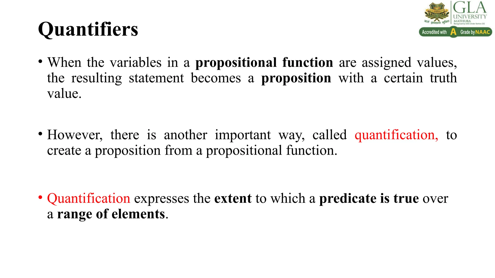 Quantifiers
• When the variables in a propositional function are assigned values,
the resulting statement becomes a proposition with a certain truth
value.
• However, there is another important way, called quantification, to
create a proposition from a propositional function.
• Quantification expresses the extent to which a predicate is true over
a range of elements.
 
