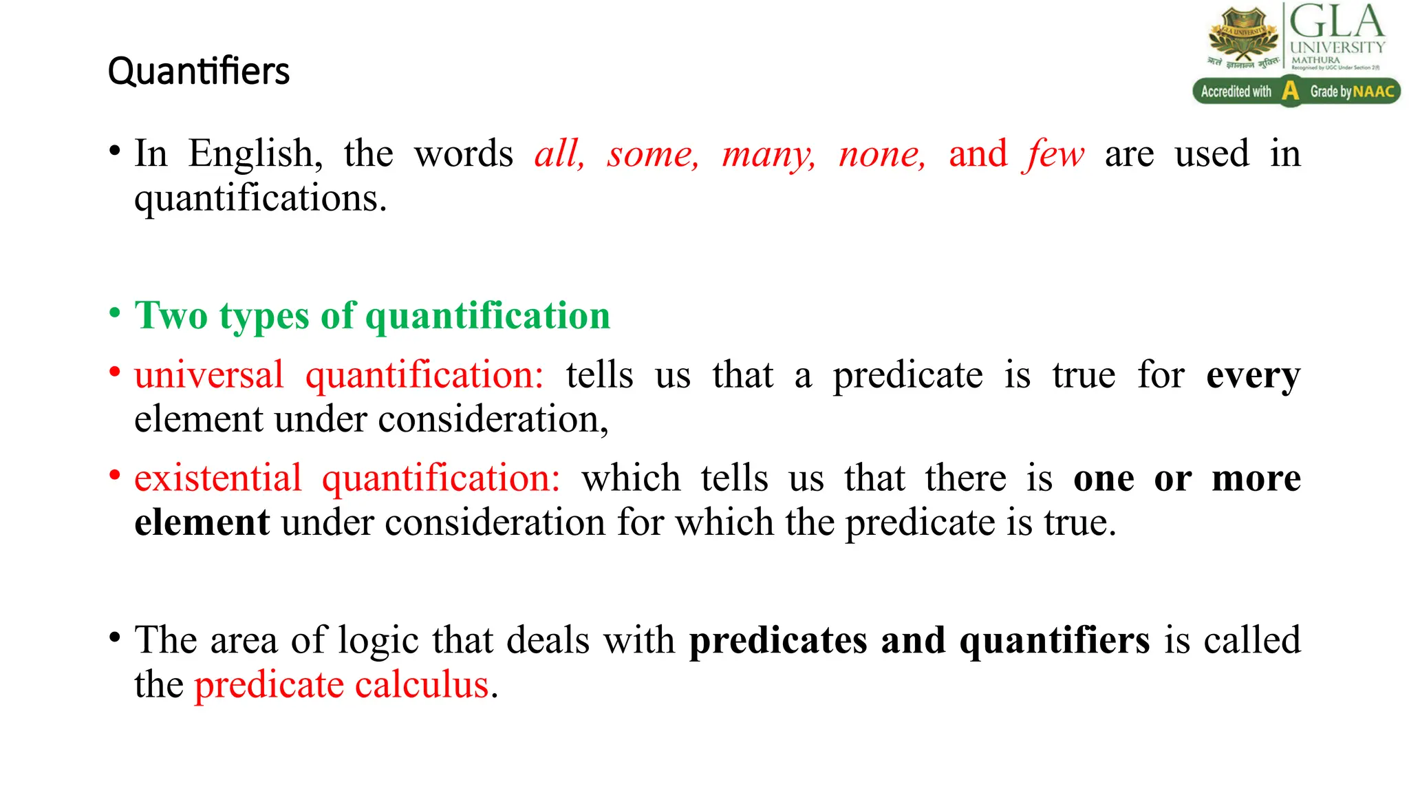 Quantifiers
• In English, the words all, some, many, none, and few are used in
quantifications.
• Two types of quantification
• universal quantification: tells us that a predicate is true for every
element under consideration,
• existential quantification: which tells us that there is one or more
element under consideration for which the predicate is true.
• The area of logic that deals with predicates and quantifiers is called
the predicate calculus.
 