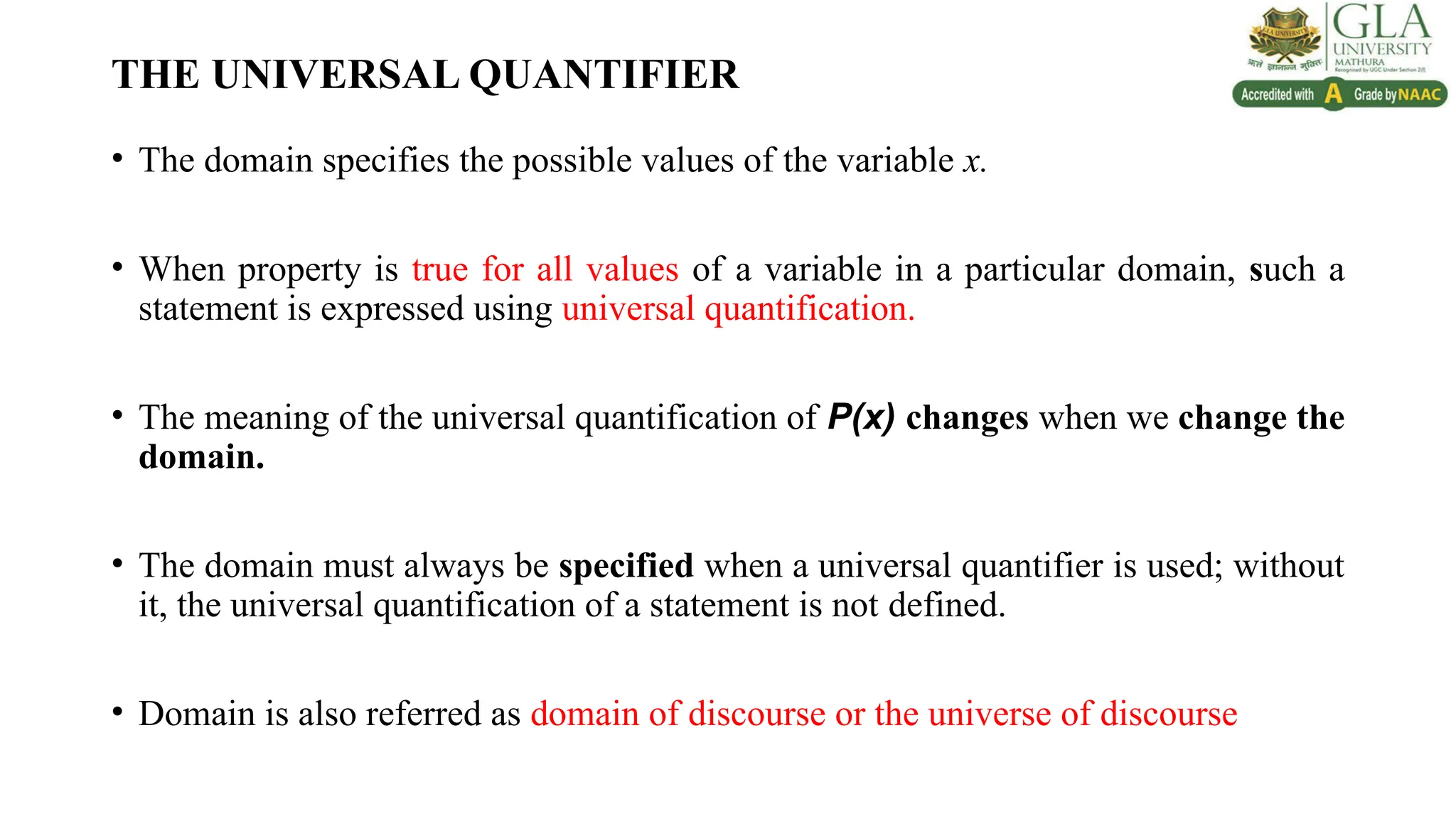 THE UNIVERSAL QUANTIFIER
• The domain specifies the possible values of the variable x.
• When property is true for all values of a variable in a particular domain, such a
statement is expressed using universal quantification.
• The meaning of the universal quantification of P(x) changes when we change the
domain.
• The domain must always be specified when a universal quantifier is used; without
it, the universal quantification of a statement is not defined.
• Domain is also referred as domain of discourse or the universe of discourse
 