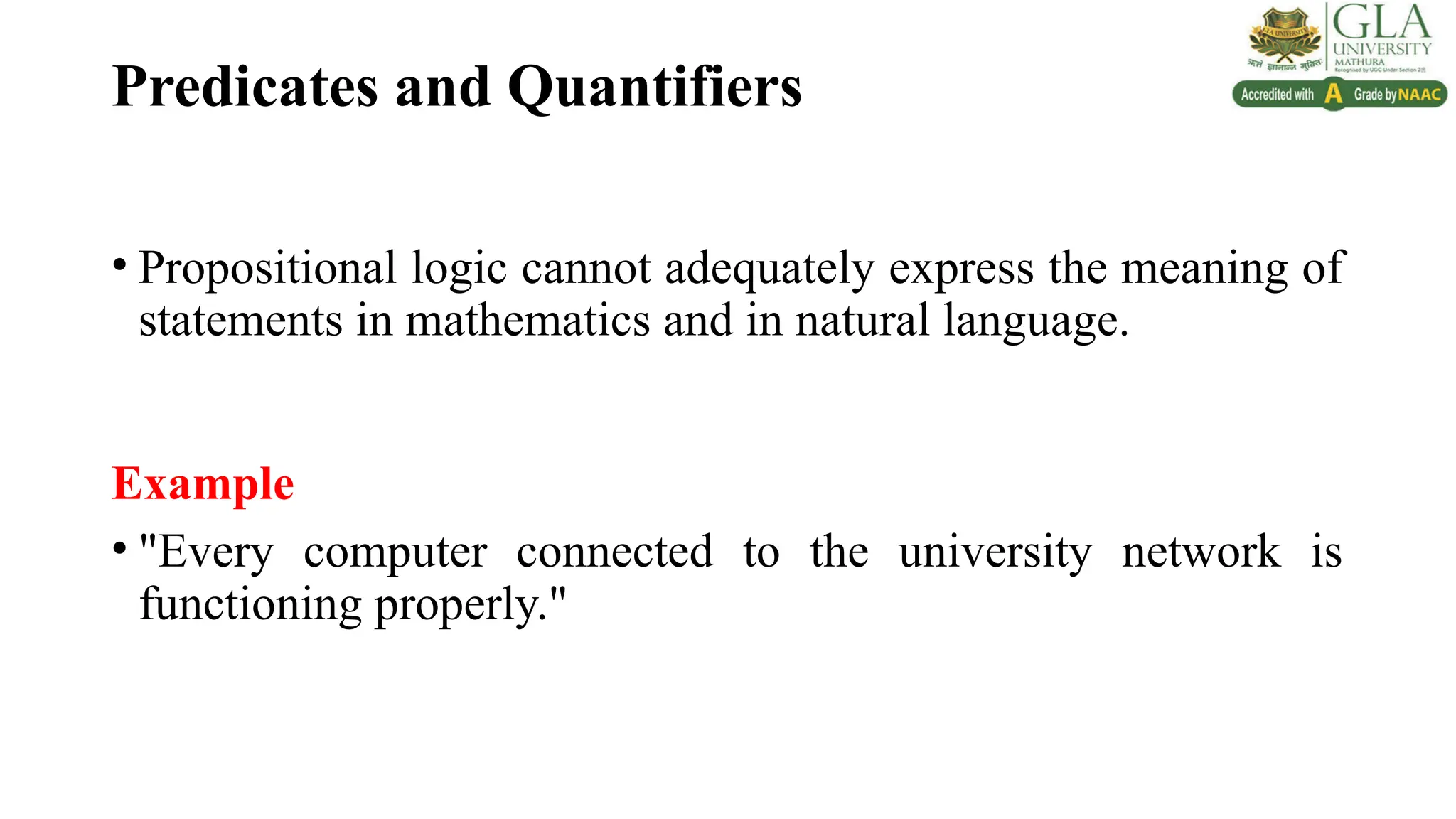 Predicates and Quantifiers
• Propositional logic cannot adequately express the meaning of
statements in mathematics and in natural language.
Example
• "Every computer connected to the university network is
functioning properly."
 