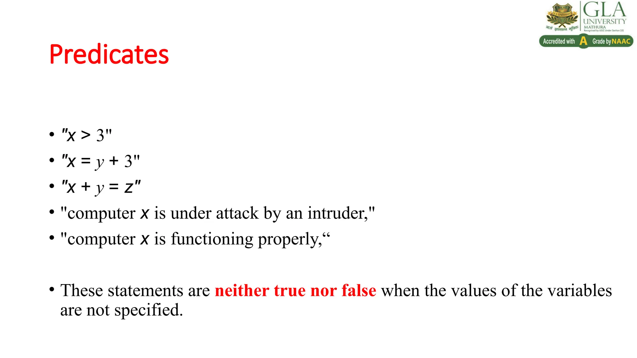 Predicates
• "x > 3"
• "x = y + 3"
• "x + y = z"
• "computer x is under attack by an intruder,"
• "computer x is functioning properly,“
• These statements are neither true nor false when the values of the variables
are not specified.
 