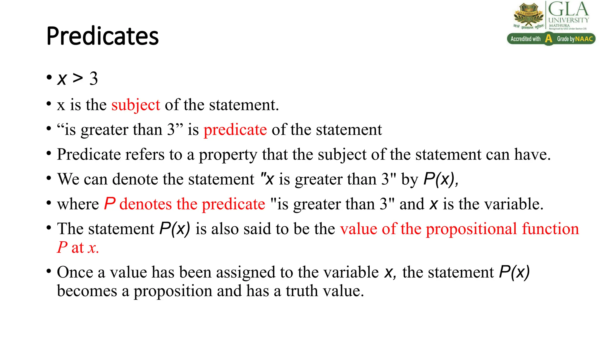 Predicates
• x > 3
• x is the subject of the statement.
• “is greater than 3” is predicate of the statement
• Predicate refers to a property that the subject of the statement can have.
• We can denote the statement "x is greater than 3" by P(x),
• where P denotes the predicate "is greater than 3" and x is the variable.
• The statement P(x) is also said to be the value of the propositional function
P at x.
• Once a value has been assigned to the variable x, the statement P(x)
becomes a proposition and has a truth value.
 