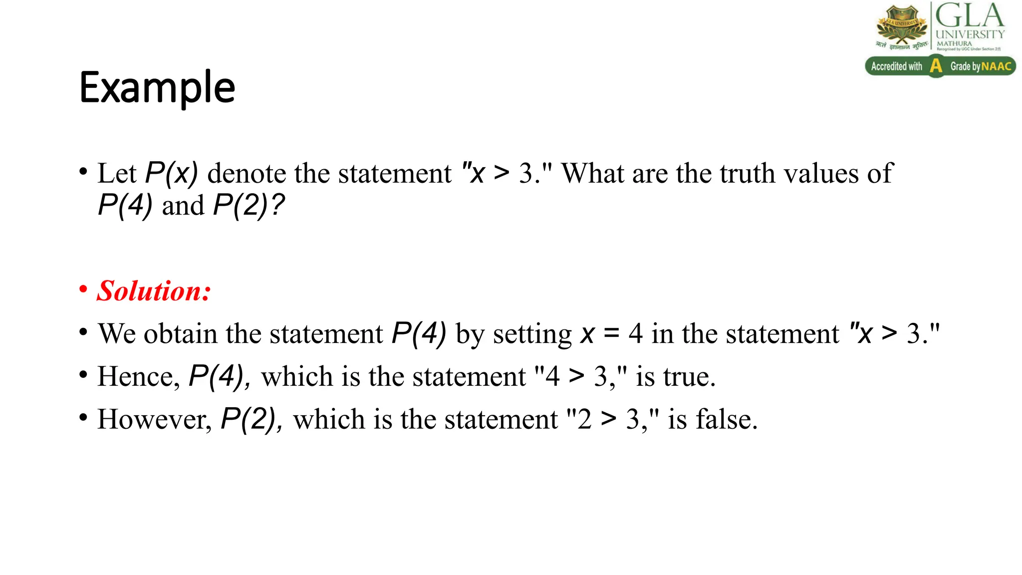 Example
• Let P(x) denote the statement "x > 3." What are the truth values of
P(4) and P(2)?
• Solution:
• We obtain the statement P(4) by setting x = 4 in the statement "x > 3."
• Hence, P(4), which is the statement "4 > 3," is true.
• However, P(2), which is the statement "2 > 3," is false.
 