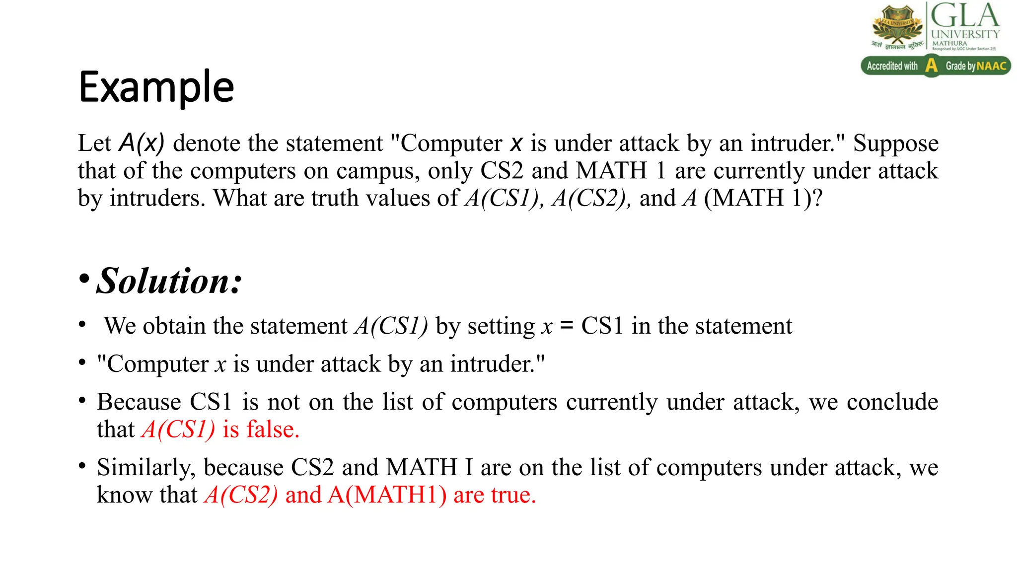 Example
Let A(x) denote the statement "Computer x is under attack by an intruder." Suppose
that of the computers on campus, only CS2 and MATH 1 are currently under attack
by intruders. What are truth values of A(CS1), A(CS2), and A (MATH 1)?
•Solution:
• We obtain the statement A(CS1) by setting x = CS1 in the statement
• "Computer x is under attack by an intruder."
• Because CS1 is not on the list of computers currently under attack, we conclude
that A(CS1) is false.
• Similarly, because CS2 and MATH I are on the list of computers under attack, we
know that A(CS2) and A(MATH1) are true.
 