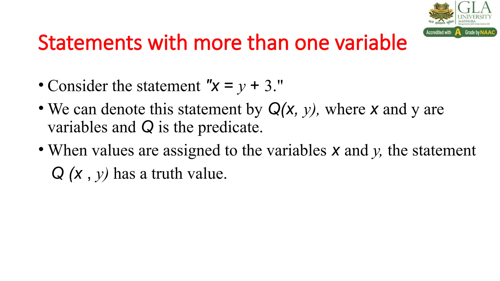 Statements with more than one variable
• Consider the statement "x = y + 3."
• We can denote this statement by Q(x, y), where x and y are
variables and Q is the predicate.
• When values are assigned to the variables x and y, the statement
Q (x , y) has a truth value.
 