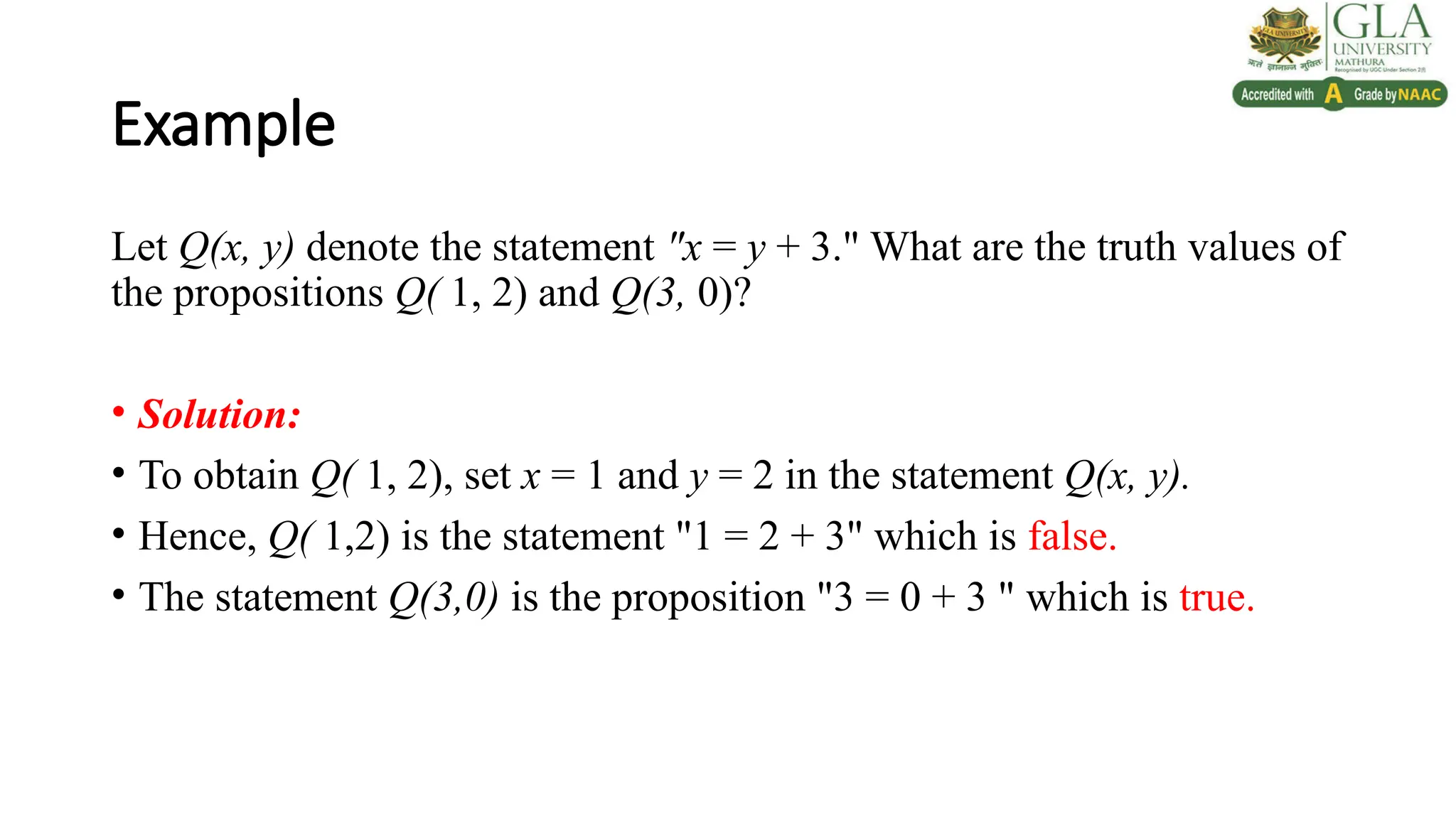 Example
Let Q(x, y) denote the statement "x = y + 3." What are the truth values of
the propositions Q( 1, 2) and Q(3, 0)?
• Solution:
• To obtain Q( 1, 2), set x = 1 and y = 2 in the statement Q(x, y).
• Hence, Q( 1,2) is the statement "1 = 2 + 3" which is false.
• The statement Q(3,0) is the proposition "3 = 0 + 3 " which is true.
 
