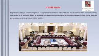 EL PODER JUDICIAL
Es probable que hayas visto en una película a un juez dictando sentencia ante un tribunal al cual asistieron a las partes en conflicto.
Esta escena no se encuentra alejada de la realidad. En la estructura y organización de todo Estado existe el Poder Judicial, integrado
por jueces que se encargan de administrar justicia.
 