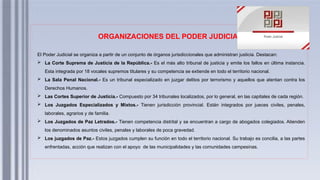 ORGANIZACIONES DEL PODER JUDICIAL
El Poder Judicial se organiza a partir de un conjunto de órganos jurisdiccionales que administran justicia. Destacan:
 La Corte Suprema de Justicia de la República.- Es el más alto tribunal de justicia y emite los fallos en última instancia.
Esta integrada por 18 vocales supremos titulares y su competencia se extiende en todo el territorio nacional.
 La Sala Penal Nacional.- Es un tribunal especializado en juzgar delitos por terrorismo y aquellos que atentan contra los
Derechos Humanos.
 Las Cortes Superior de Justicia.- Compuesto por 34 tribunales localizados, por lo general, en las capitales de cada región.
 Los Juzgados Especializados y Mixtos.- Tienen jurisdicción provincial. Están integrados por jueces civiles, penales,
laborales, agrarios y de familia.
 Los Juzgados de Paz Letrados.- Tienen competencia distrital y se encuentran a cargo de abogados colegiados. Atienden
los denominados asuntos civiles, penales y laborales de poca gravedad.
 Los juzgados de Paz.- Estos juzgados cumplen su función en todo el territorio nacional. Su trabajo es concilia, a las partes
enfrentadas, acción que realizan con el apoyo de las municipalidades y las comunidades campesinas.
 