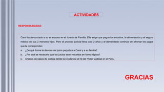 ACTIVIDADES
RESPONSABILIDAD
Carol ha denunciado a su ex esposo en el Jurado de Familia. Ella exige que pague los estudios, la alimentación y el seguro
médico de sus 2 menores hijos. Pero el proceso judicial lleva casi 2 años y el demandado continúa sin afrontar los pagos
que le corresponden.
a. ¿De qué forma la demora del juicio perjudica a Carol y a su familia?
b. ¿Por qué es necesario que los juicios sean resueltos en forma rápida?
c. Análisis de casos de justicia donde se evidencia el rol del Poder Judicial en el Perú.
GRACIAS
 