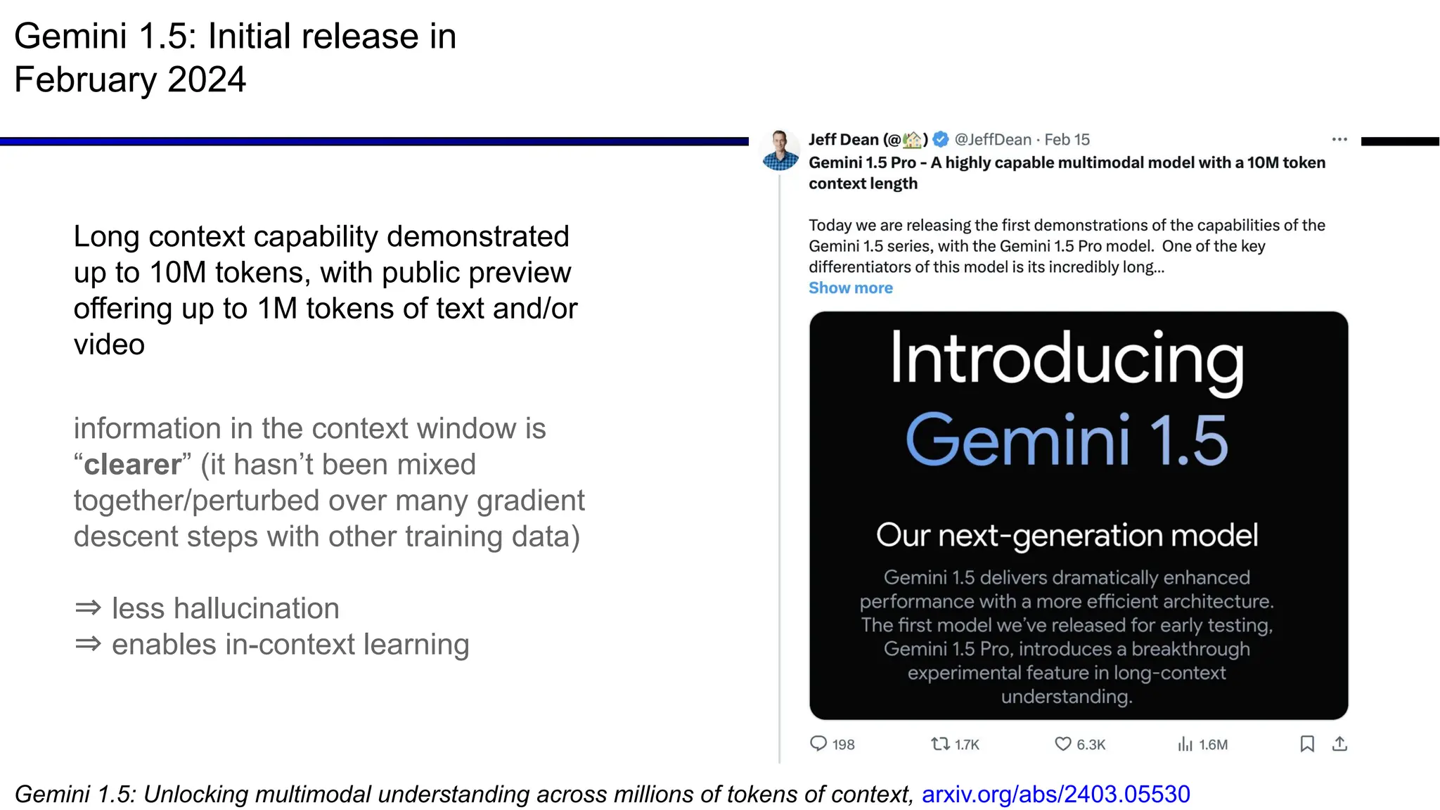 Gemini 1.5: Initial release in
February 2024
Gemini 1.5: Unlocking multimodal understanding across millions of tokens of context, arxiv.org/abs/2403.05530
Long context capability demonstrated
up to 10M tokens, with public preview
offering up to 1M tokens of text and/or
video
information in the context window is
“clearer” (it hasn’t been mixed
together/perturbed over many gradient
descent steps with other training data)
⇒ less hallucination
⇒ enables in-context learning
 