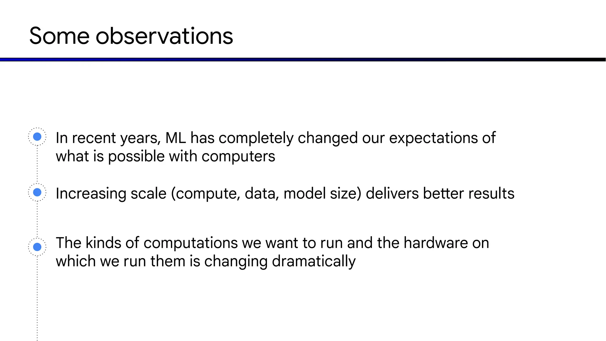 Some observations
In recent years, ML has completely changed our expectations of
what is possible with computers
The kinds of computations we want to run and the hardware on
which we run them is changing dramatically
Increasing scale (compute, data, model size) delivers better results
 