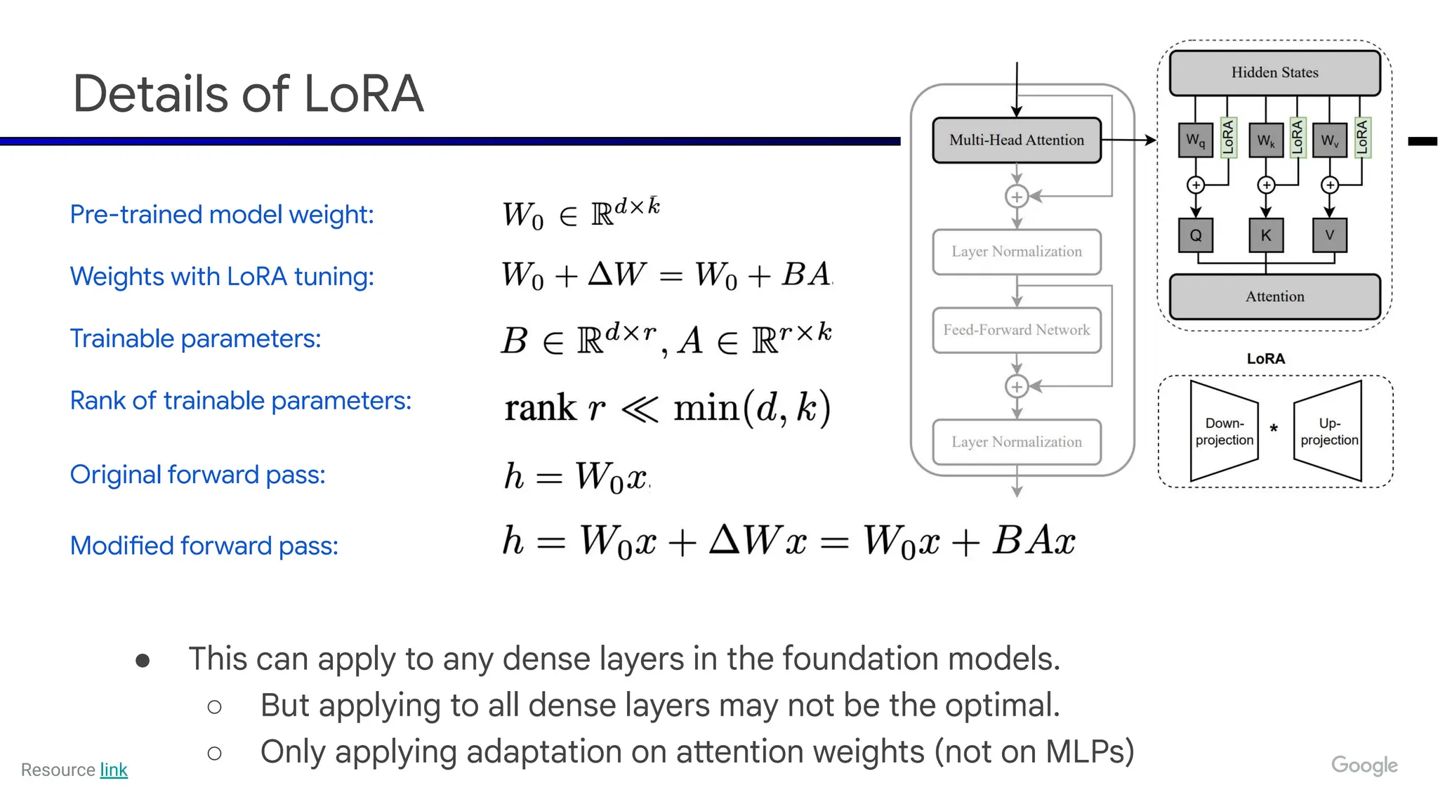 Details of LoRA
● This can apply to any dense layers in the foundation models.
○ But applying to all dense layers may not be the optimal.
○ Only applying adaptation on attention weights (not on MLPs)
Pre-trained model weight:
Weights with LoRA tuning:
Trainable parameters:
Rank of trainable parameters:
Original forward pass:
Modified forward pass:
Resource link
 