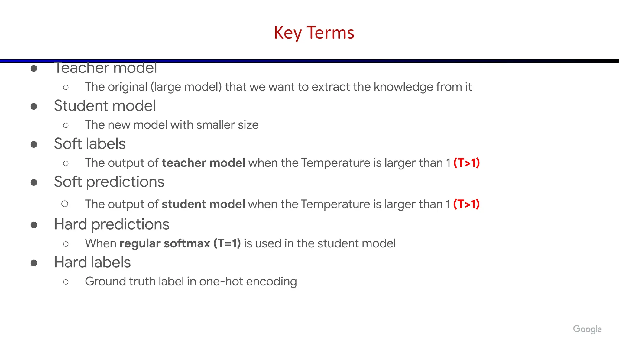 Key Terms
● Teacher model
○ The original (large model) that we want to extract the knowledge from it
● Student model
○ The new model with smaller size
● Soft labels
○ The output of teacher model when the Temperature is larger than 1 (T>1)
● Soft predictions
○ The output of student model when the Temperature is larger than 1 (T>1)
● Hard predictions
○ When regular softmax (T=1) is used in the student model
● Hard labels
○ Ground truth label in one-hot encoding
 