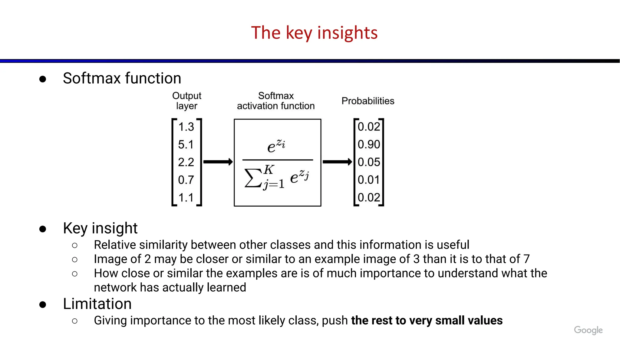 The key insights
● Softmax function
● Key insight
○ Relative similarity between other classes and this information is useful
○ Image of 2 may be closer or similar to an example image of 3 than it is to that of 7
○ How close or similar the examples are is of much importance to understand what the
network has actually learned
● Limitation
○ Giving importance to the most likely class, push the rest to very small values
 
