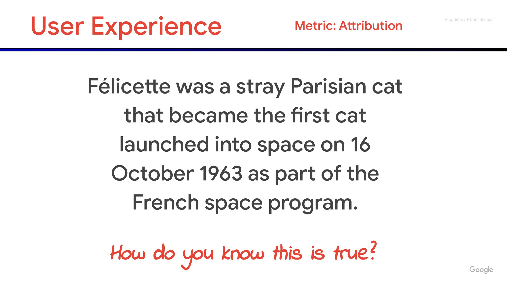Proprietary + Conﬁdential
Félicette was a stray Parisian cat
that became the first cat
launched into space on 16
October 1963 as part of the
French space program.
How do you know this is true?
User Experience Metric: Attribution
 