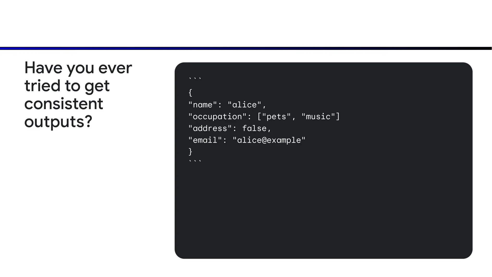 ```
{
"name": "alice",
"occupation": ["pets", "music"]
"address": false,
"email": "alice@example"
}
```
Have you ever
tried to get
consistent
outputs?
 
