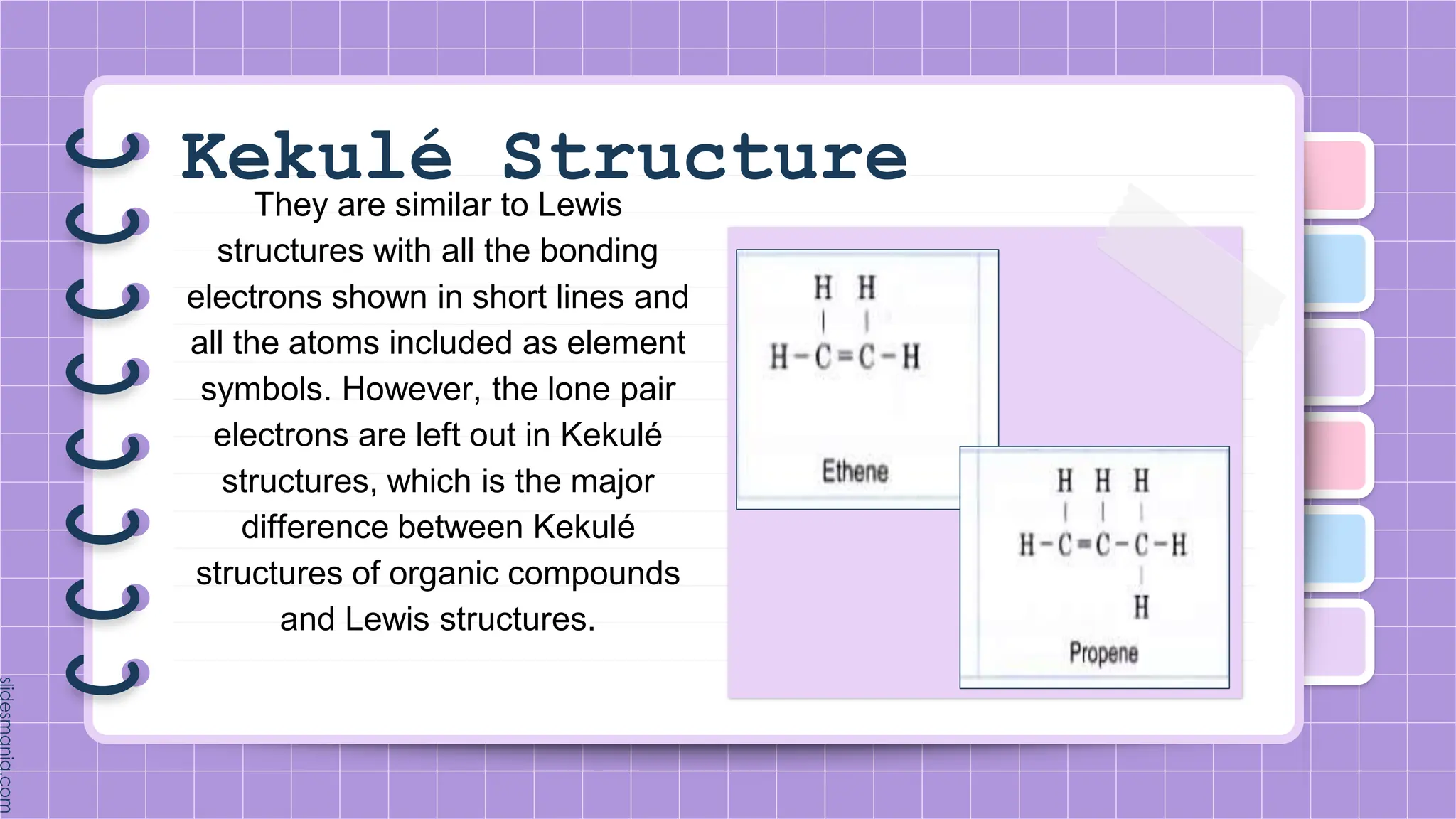 Kekulé Structure
They are similar to Lewis
structures with all the bonding
electrons shown in short lines and
all the atoms included as element
symbols. However, the lone pair
electrons are left out in Kekulé
structures, which is the major
difference between Kekulé
structures of organic compounds
and Lewis structures.
 