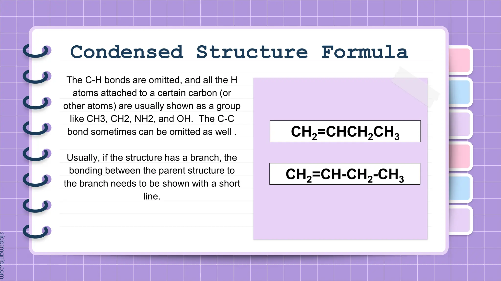 Condensed Structure Formula
The C-H bonds are omitted, and all the H
atoms attached to a certain carbon (or
other atoms) are usually shown as a group
like CH3, CH2, NH2, and OH. The C-C
bond sometimes can be omitted as well .
Usually, if the structure has a branch, the
bonding between the parent structure to
the branch needs to be shown with a short
line.
CH2=CHCH2CH3
CH2=CH-CH2-CH3
 