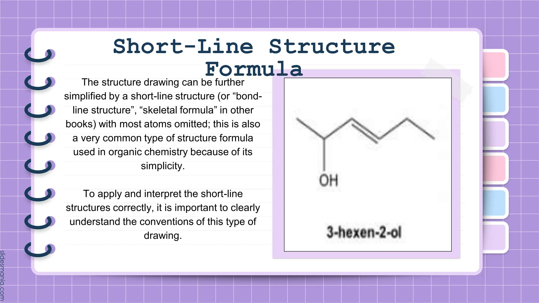 Short-Line Structure
Formula
The structure drawing can be further
simplified by a short-line structure (or “bond-
line structure”, “skeletal formula” in other
books) with most atoms omitted; this is also
a very common type of structure formula
used in organic chemistry because of its
simplicity.
To apply and interpret the short-line
structures correctly, it is important to clearly
understand the conventions of this type of
drawing.
 