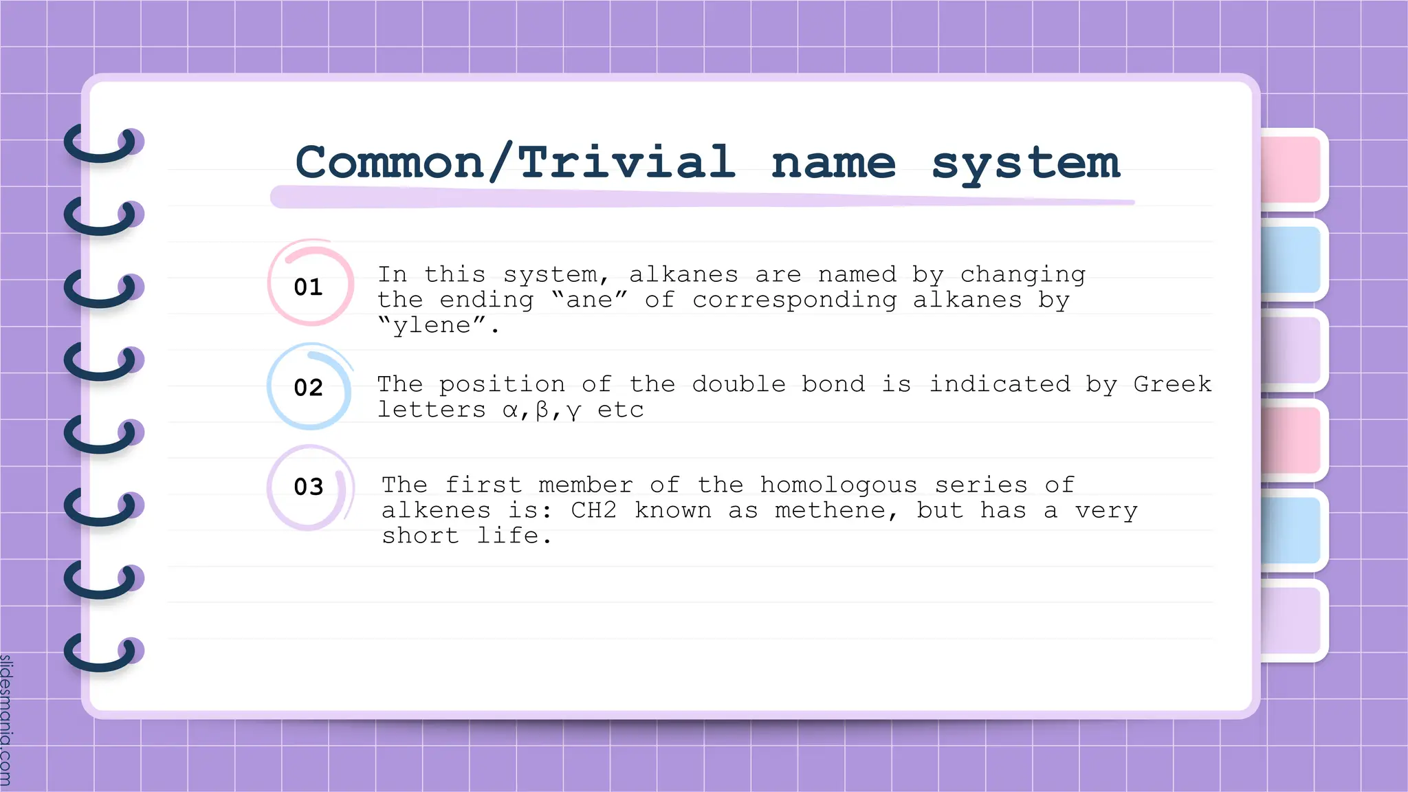 Common/Trivial name system
In this system, alkanes are named by changing
the ending “ane” of corresponding alkanes by
“ylene”.
The position of the double bond is indicated by Greek
letters α,β,γ etc
The first member of the homologous series of
alkenes is: CH2 known as methene, but has a very
short life.
01
02
03
 