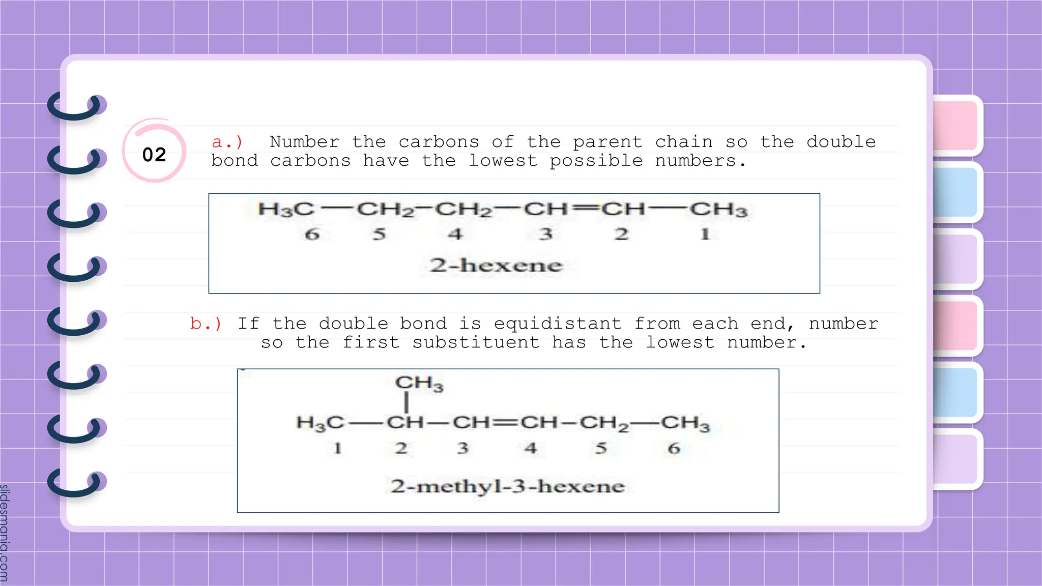 02
a.) Number the carbons of the parent chain so the double
bond carbons have the lowest possible numbers.
b.) If the double bond is equidistant from each end, number
so the first substituent has the lowest number.
 
