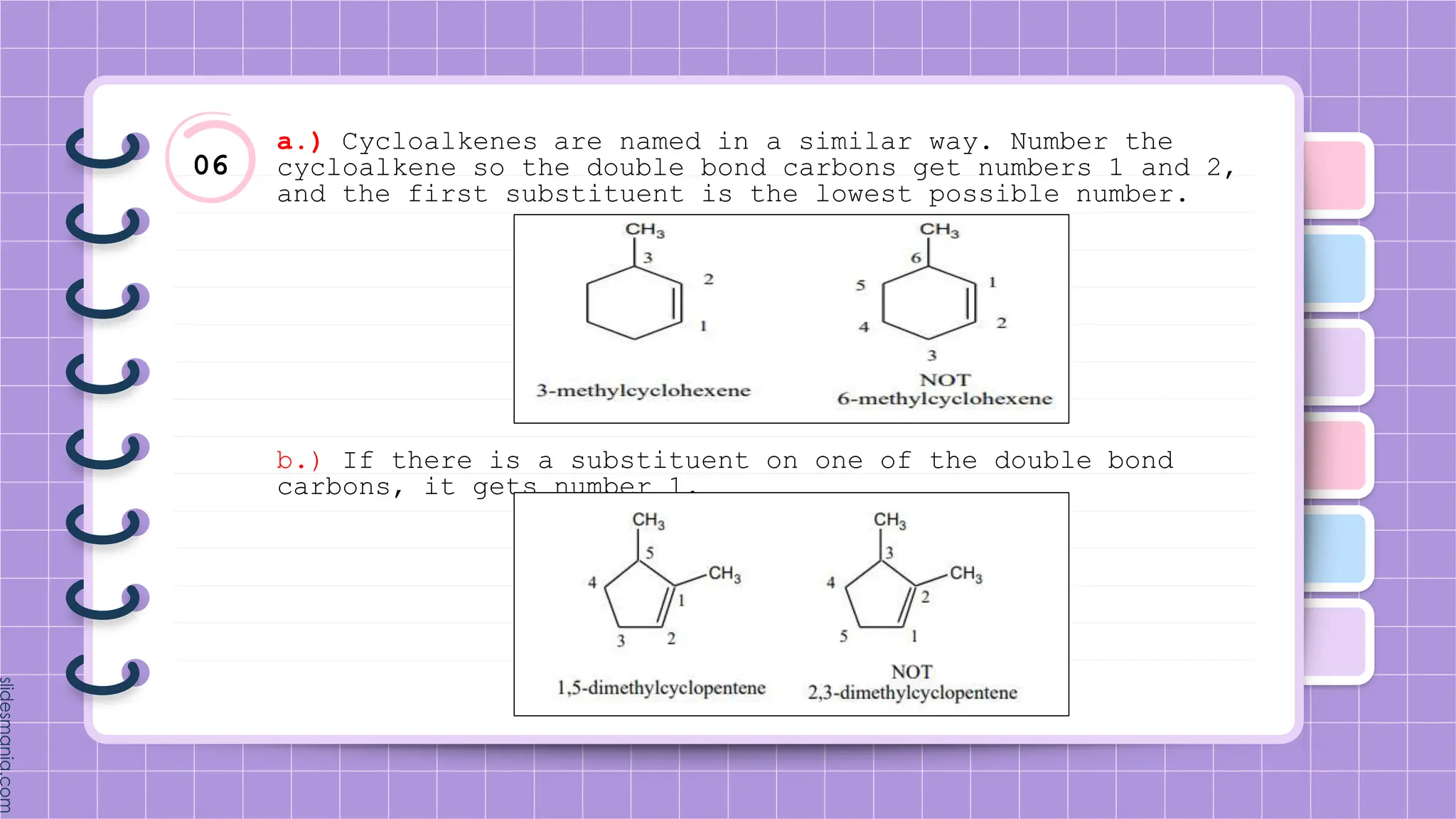 06
a.) Cycloalkenes are named in a similar way. Number the
cycloalkene so the double bond carbons get numbers 1 and 2,
and the first substituent is the lowest possible number.
b.) If there is a substituent on one of the double bond
carbons, it gets number 1.
 