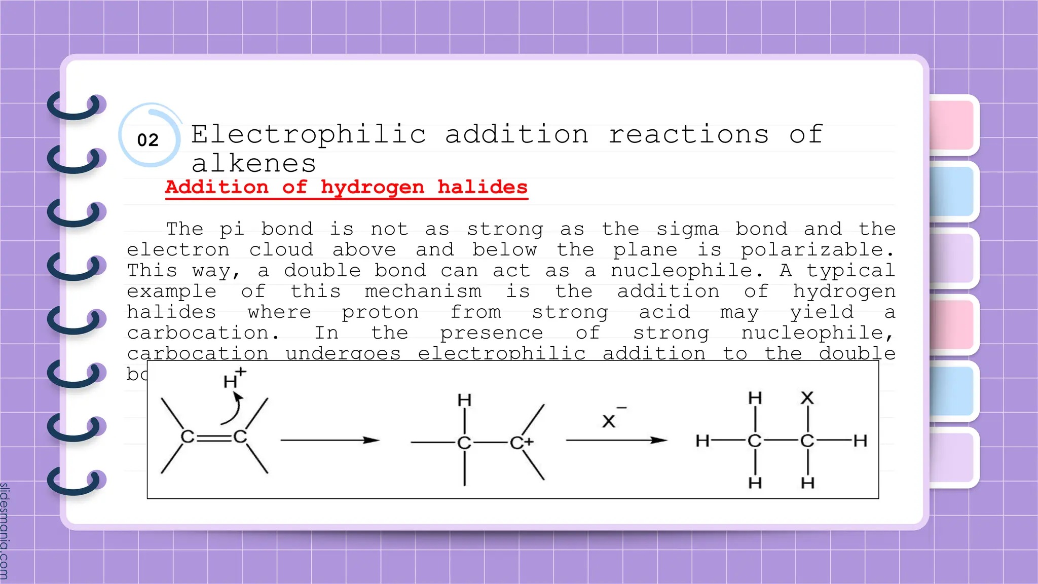 02 Electrophilic addition reactions of
alkenes
Addition of hydrogen halides
The pi bond is not as strong as the sigma bond and the
electron cloud above and below the plane is polarizable.
This way, a double bond can act as a nucleophile. A typical
example of this mechanism is the addition of hydrogen
halides where proton from strong acid may yield a
carbocation. In the presence of strong nucleophile,
carbocation undergoes electrophilic addition to the double
bond site.
 