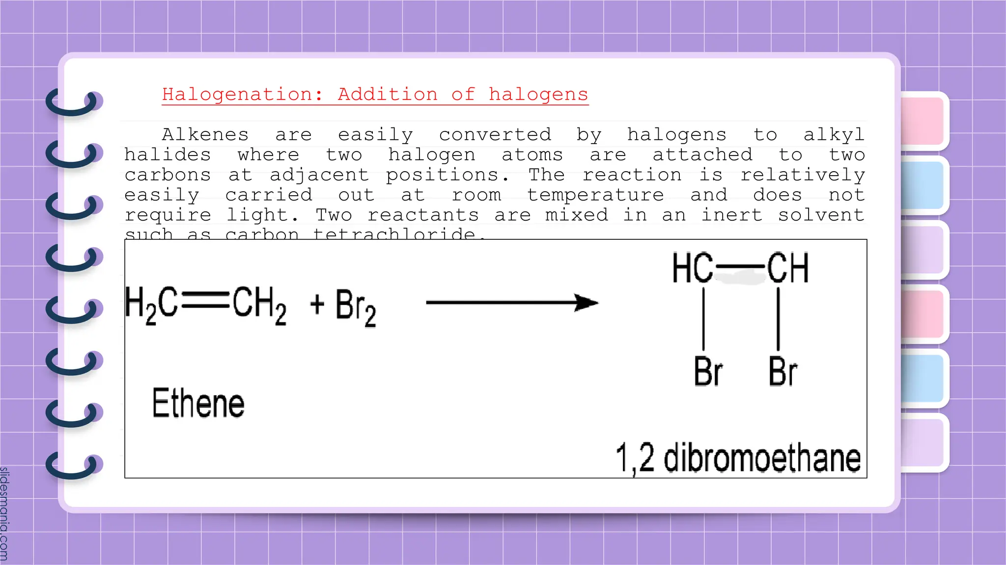 Halogenation: Addition of halogens
Alkenes are easily converted by halogens to alkyl
halides where two halogen atoms are attached to two
carbons at adjacent positions. The reaction is relatively
easily carried out at room temperature and does not
require light. Two reactants are mixed in an inert solvent
such as carbon tetrachloride.
 
