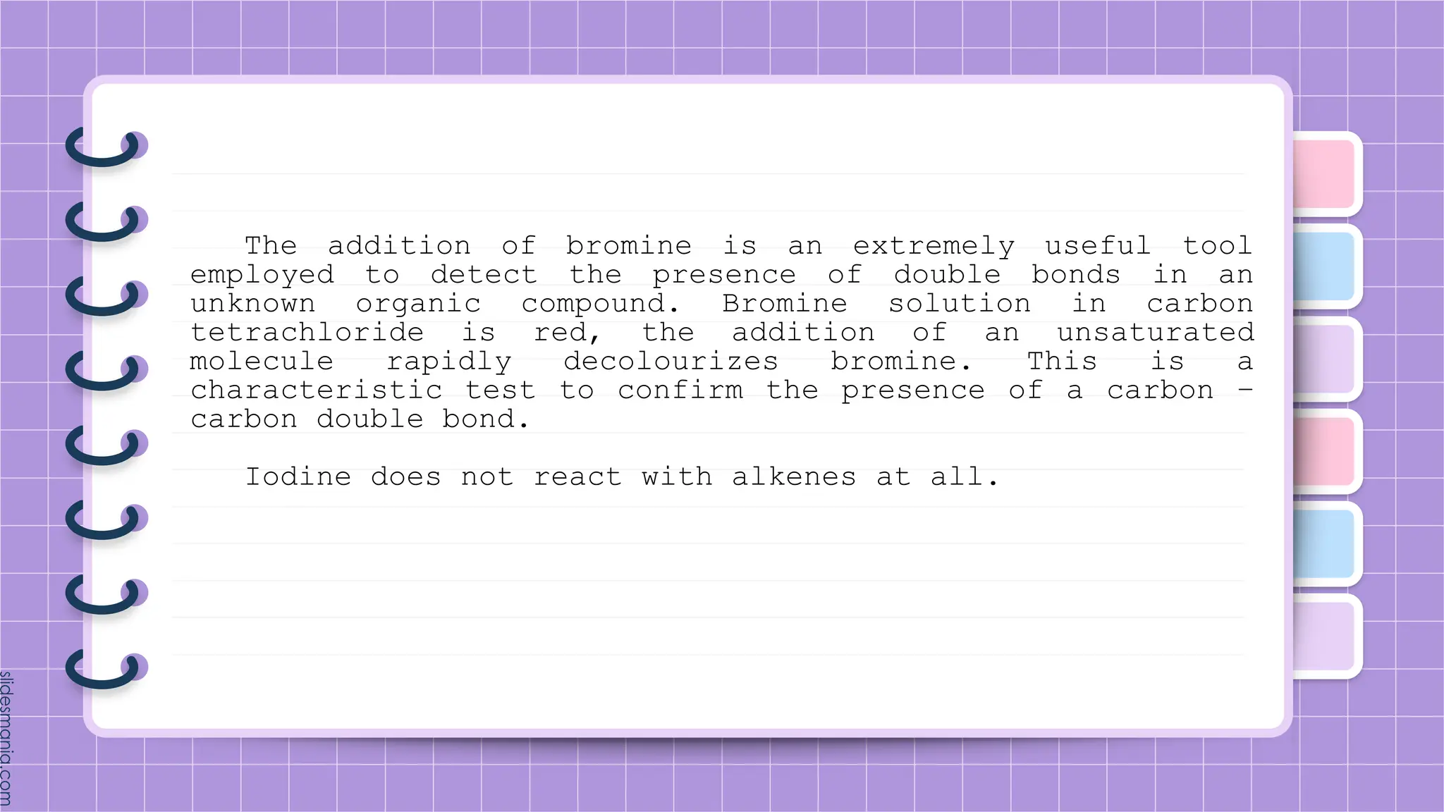 The addition of bromine is an extremely useful tool
employed to detect the presence of double bonds in an
unknown organic compound. Bromine solution in carbon
tetrachloride is red, the addition of an unsaturated
molecule rapidly decolourizes bromine. This is a
characteristic test to confirm the presence of a carbon –
carbon double bond.
Iodine does not react with alkenes at all.
 
