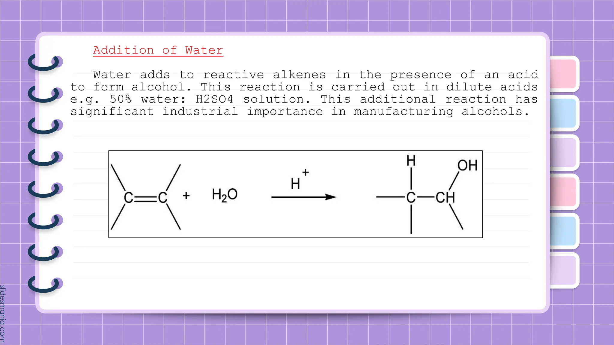 Addition of Water
Water adds to reactive alkenes in the presence of an acid
to form alcohol. This reaction is carried out in dilute acids
e.g. 50% water: H2SO4 solution. This additional reaction has
significant industrial importance in manufacturing alcohols.
 