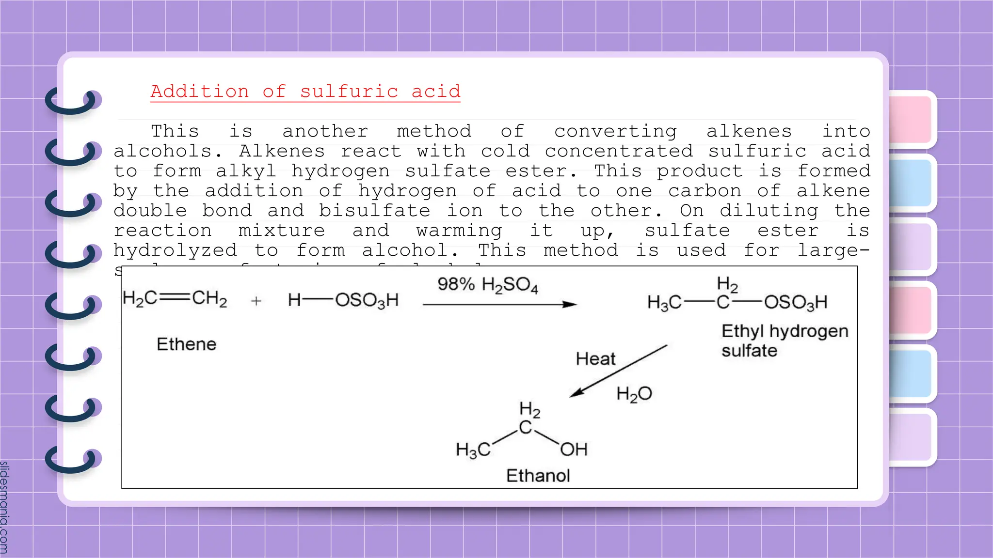Addition of sulfuric acid
This is another method of converting alkenes into
alcohols. Alkenes react with cold concentrated sulfuric acid
to form alkyl hydrogen sulfate ester. This product is formed
by the addition of hydrogen of acid to one carbon of alkene
double bond and bisulfate ion to the other. On diluting the
reaction mixture and warming it up, sulfate ester is
hydrolyzed to form alcohol. This method is used for large-
scale manufacturing of alcohols.
 