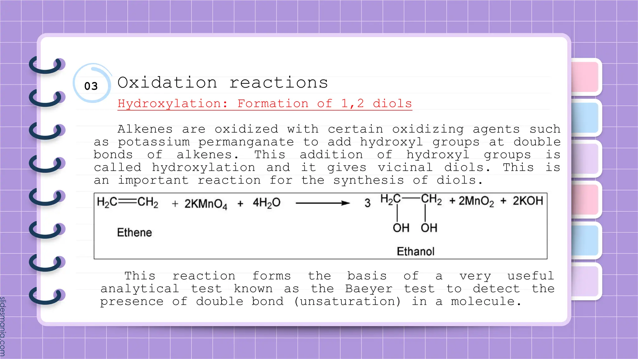 03 Oxidation reactions
Hydroxylation: Formation of 1,2 diols
Alkenes are oxidized with certain oxidizing agents such
as potassium permanganate to add hydroxyl groups at double
bonds of alkenes. This addition of hydroxyl groups is
called hydroxylation and it gives vicinal diols. This is
an important reaction for the synthesis of diols.
This reaction forms the basis of a very useful
analytical test known as the Baeyer test to detect the
presence of double bond (unsaturation) in a molecule.
 