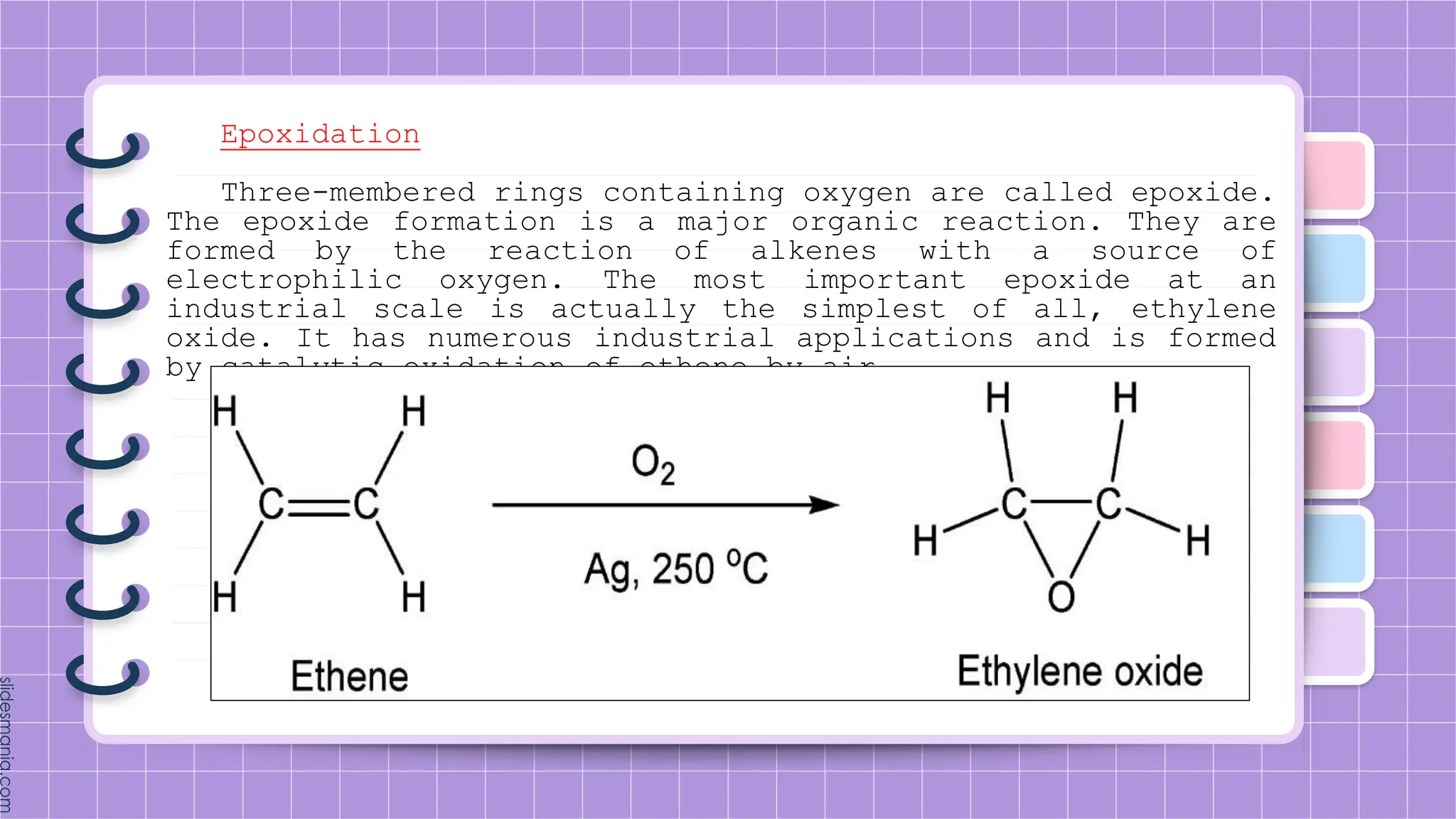 Epoxidation
Three-membered rings containing oxygen are called epoxide.
The epoxide formation is a major organic reaction. They are
formed by the reaction of alkenes with a source of
electrophilic oxygen. The most important epoxide at an
industrial scale is actually the simplest of all, ethylene
oxide. It has numerous industrial applications and is formed
by catalytic oxidation of ethene by air.
 