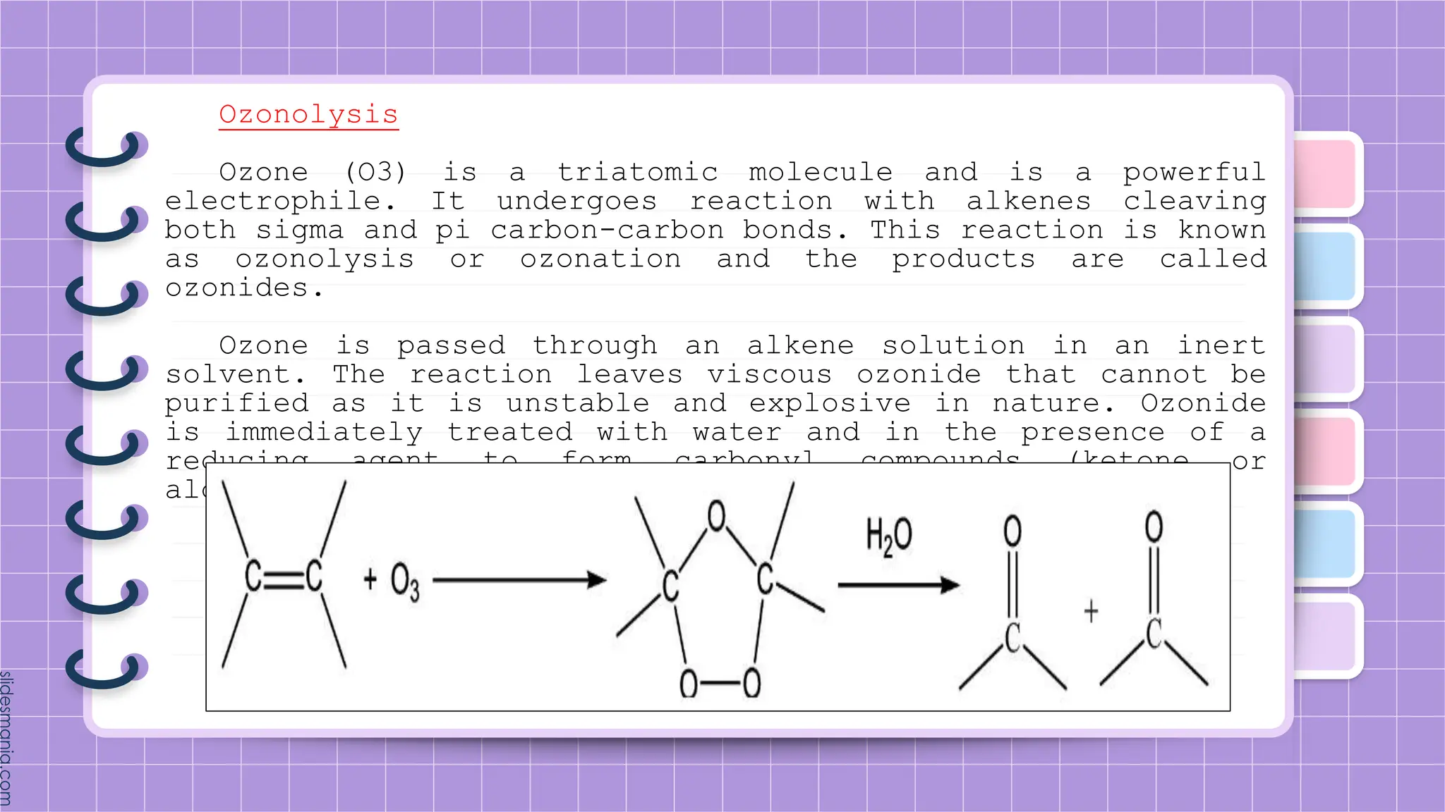 Ozonolysis
Ozone (O3) is a triatomic molecule and is a powerful
electrophile. It undergoes reaction with alkenes cleaving
both sigma and pi carbon-carbon bonds. This reaction is known
as ozonolysis or ozonation and the products are called
ozonides.
Ozone is passed through an alkene solution in an inert
solvent. The reaction leaves viscous ozonide that cannot be
purified as it is unstable and explosive in nature. Ozonide
is immediately treated with water and in the presence of a
reducing agent to form carbonyl compounds (ketone or
aldehyde).
 