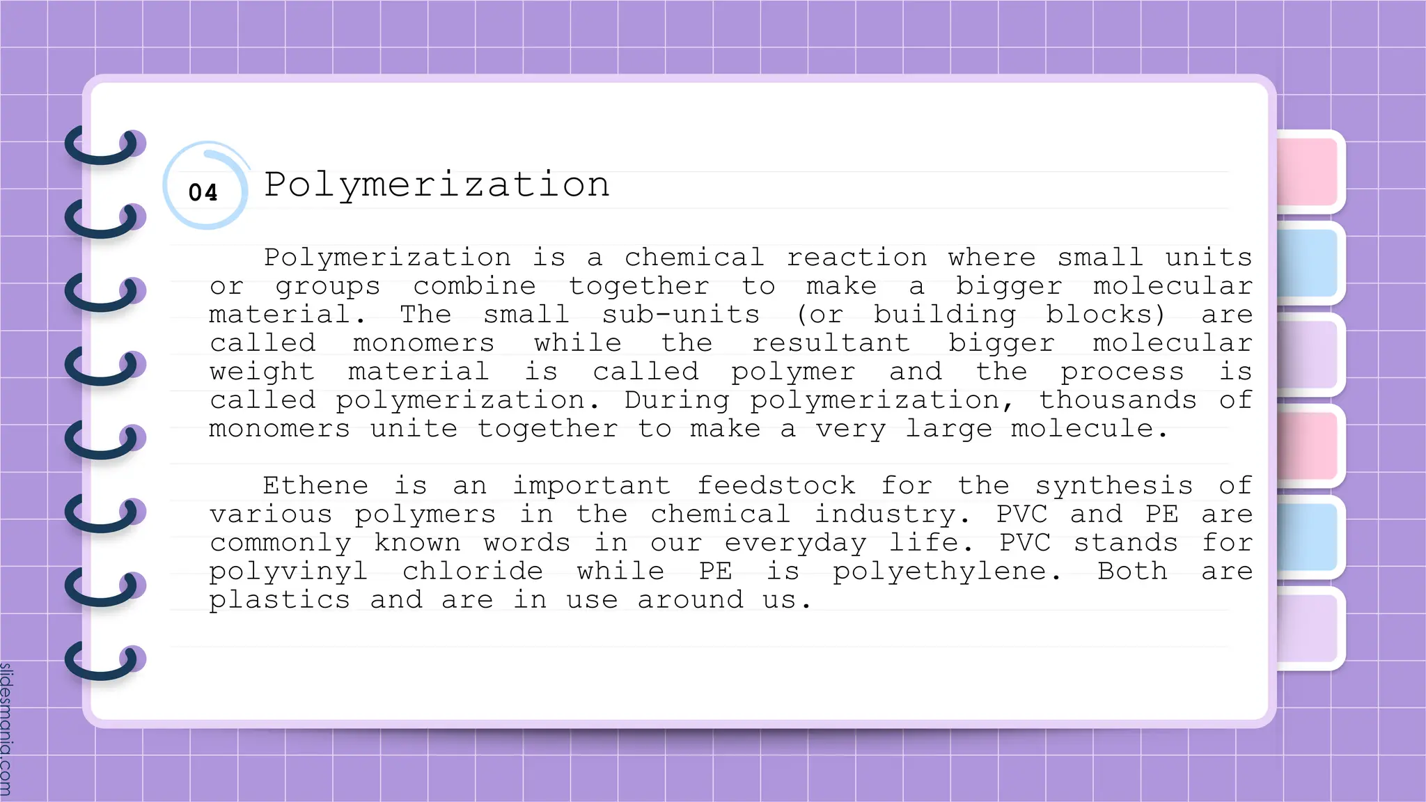 04 Polymerization
Polymerization is a chemical reaction where small units
or groups combine together to make a bigger molecular
material. The small sub-units (or building blocks) are
called monomers while the resultant bigger molecular
weight material is called polymer and the process is
called polymerization. During polymerization, thousands of
monomers unite together to make a very large molecule.
Ethene is an important feedstock for the synthesis of
various polymers in the chemical industry. PVC and PE are
commonly known words in our everyday life. PVC stands for
polyvinyl chloride while PE is polyethylene. Both are
plastics and are in use around us.
 