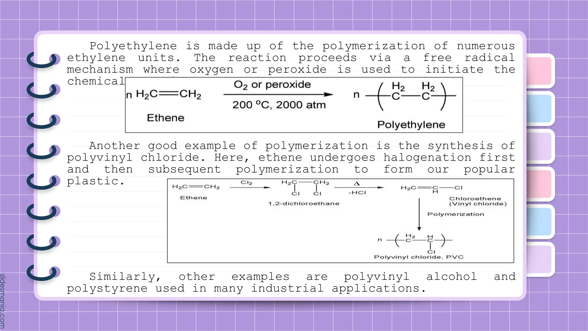 Polyethylene is made up of the polymerization of numerous
ethylene units. The reaction proceeds via a free radical
mechanism where oxygen or peroxide is used to initiate the
chemical reaction.
Another good example of polymerization is the synthesis of
polyvinyl chloride. Here, ethene undergoes halogenation first
and then subsequent polymerization to form our popular
plastic.
Similarly, other examples are polyvinyl alcohol and
polystyrene used in many industrial applications.
 